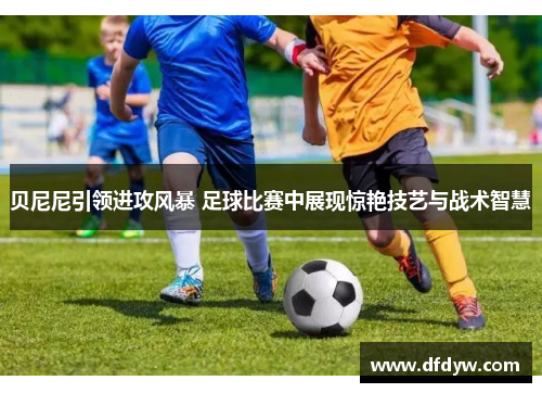 贝尼尼引领进攻风暴 足球比赛中展现惊艳技艺与战术智慧