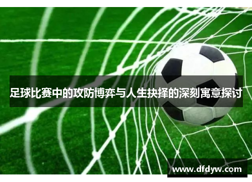 足球比赛中的攻防博弈与人生抉择的深刻寓意探讨